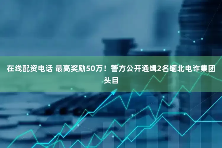 在线配资电话 最高奖励50万！警方公开通缉2名缅北电诈集团头目