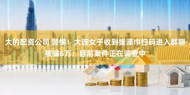 大的配资公司 警惕！大连女子收到搓澡巾扫码进入群聊被骗6万：目前案件正在调查中