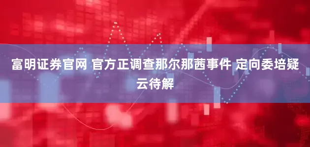 富明证券官网 官方正调查那尔那茜事件 定向委培疑云待解