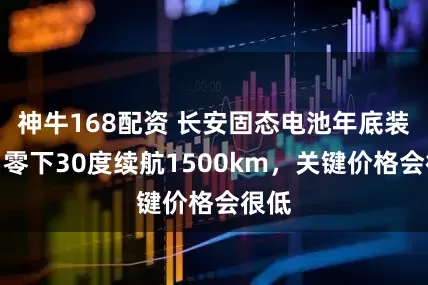 神牛168配资 长安固态电池年底装车！零下30度续航1500km，关键价格会很低