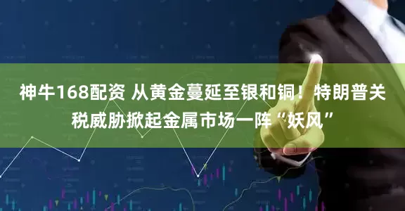 神牛168配资 从黄金蔓延至银和铜！特朗普关税威胁掀起金属市场一阵“妖风”