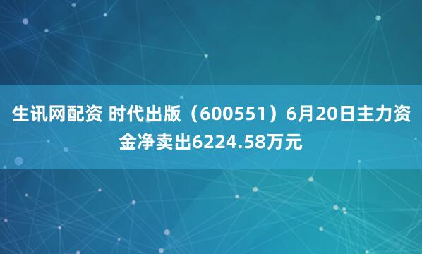 生讯网配资 时代出版（600551）6月20日主力资金净卖出6224.58万元