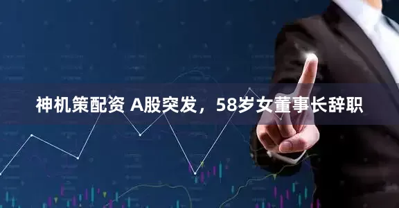 神机策配资 A股突发，58岁女董事长辞职