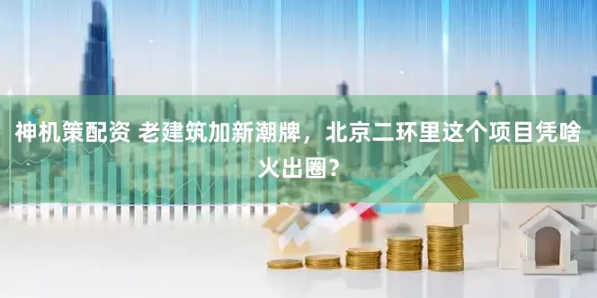 神机策配资 老建筑加新潮牌，北京二环里这个项目凭啥火出圈？