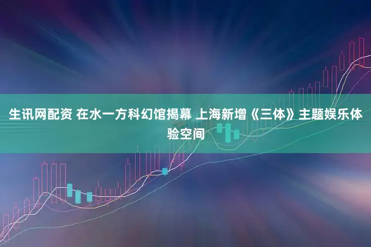 生讯网配资 在水一方科幻馆揭幕 上海新增《三体》主题娱乐体验空间