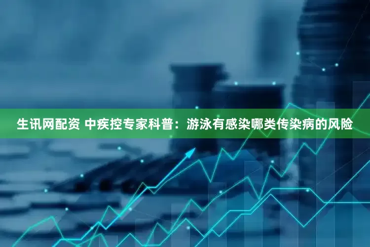 生讯网配资 中疾控专家科普：游泳有感染哪类传染病的风险