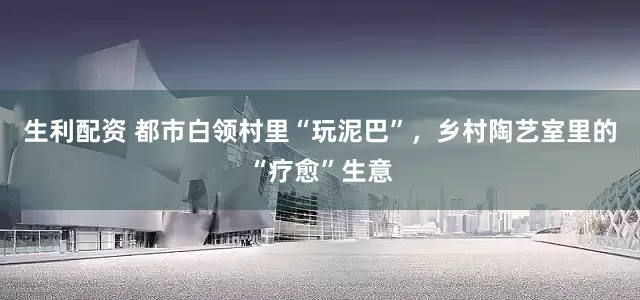 生利配资 都市白领村里“玩泥巴”，乡村陶艺室里的“疗愈”生意