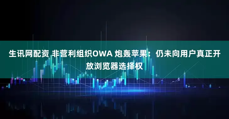 生讯网配资 非营利组织OWA 炮轰苹果：仍未向用户真正开放浏览器选择权