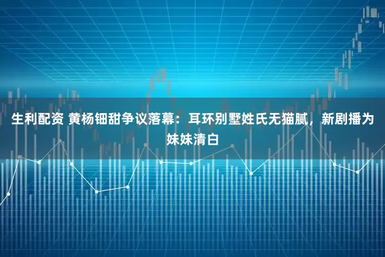 生利配资 黄杨钿甜争议落幕：耳环别墅姓氏无猫腻，新剧播为妹妹清白