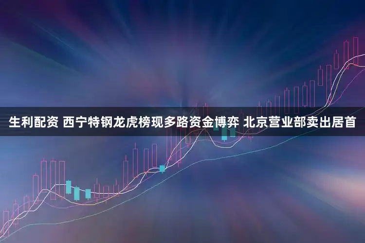 生利配资 西宁特钢龙虎榜现多路资金博弈 北京营业部卖出居首