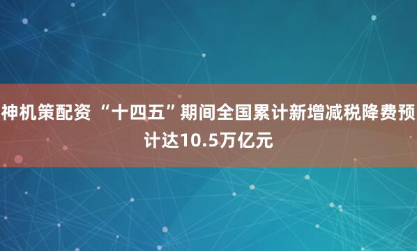 神机策配资 “十四五”期间全国累计新增减税降费预计达10.5万亿元