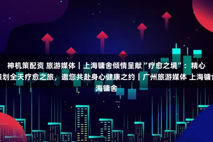 神机策配资 旅游媒体｜上海镛舍倾情呈献“疗愈之境”：精心策划全天疗愈之旅，邀您共赴身心健康之约｜广州旅游媒体 上海镛舍