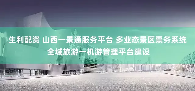 生利配资 山西一景通服务平台 多业态景区票务系统 全域旅游一机游管理平台建设