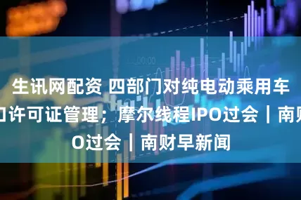 生讯网配资 四部门对纯电动乘用车实施出口许可证管理；摩尔线程IPO过会｜南财早新闻