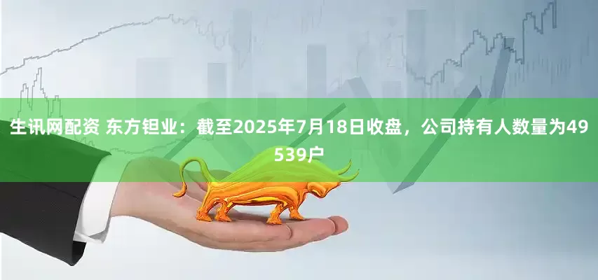 生讯网配资 东方钽业：截至2025年7月18日收盘，公司持有人数量为49539户