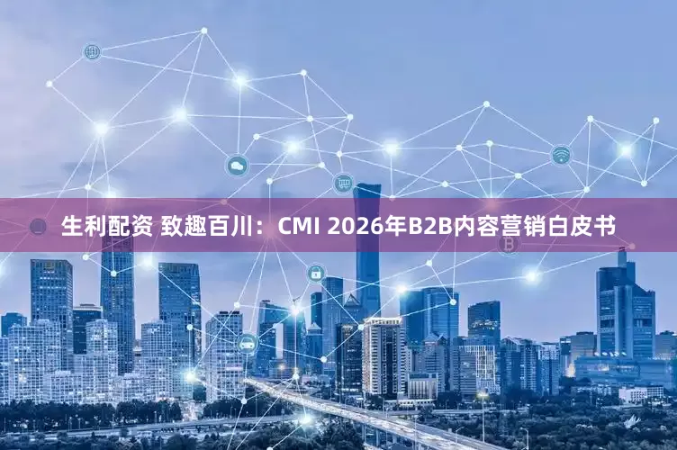生利配资 致趣百川：CMI 2026年B2B内容营销白皮书