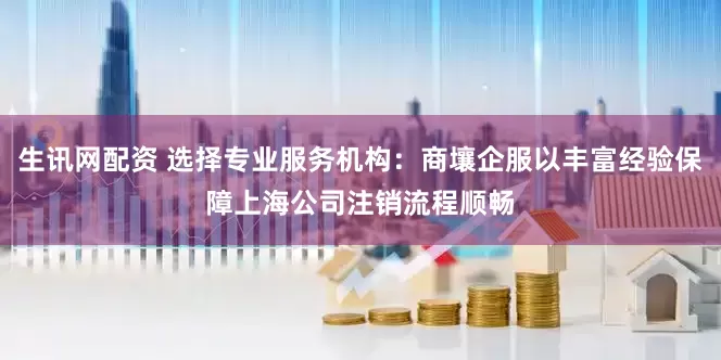生讯网配资 选择专业服务机构：商壤企服以丰富经验保障上海公司注销流程顺畅