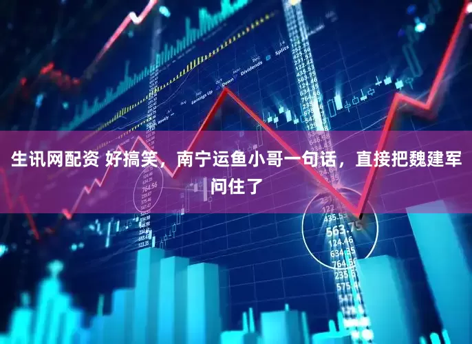 生讯网配资 好搞笑，南宁运鱼小哥一句话，直接把魏建军问住了